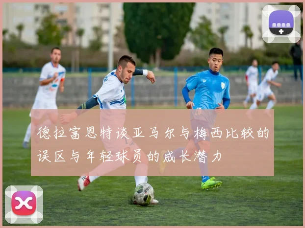 德拉富恩特谈亚马尔与梅西比较的误区与年轻球员的成长潜力