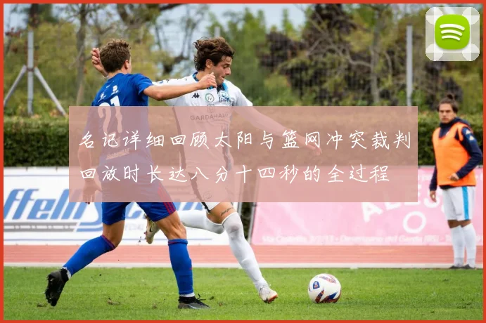 名记详细回顾太阳与篮网冲突裁判回放时长达八分十四秒的全过程