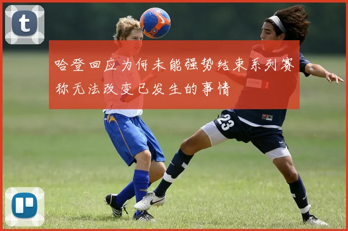 哈登回应为何未能强势结束系列赛称无法改变已发生的事情