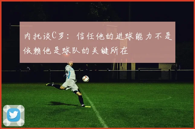 内托谈C罗：信任他的进球能力不是依赖他是球队的关键所在
