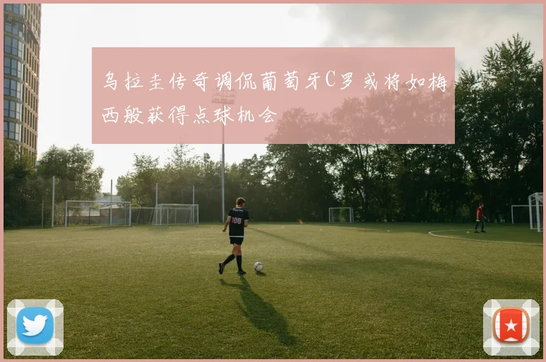 乌拉圭传奇调侃葡萄牙C罗或将如梅西般获得点球机会