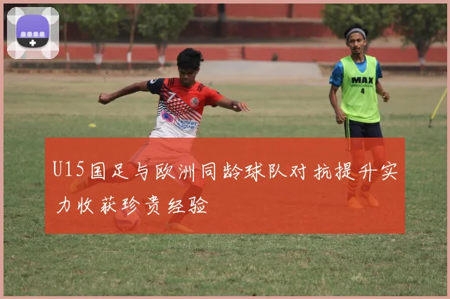 U15国足与欧洲同龄球队对抗提升实力收获珍贵经验