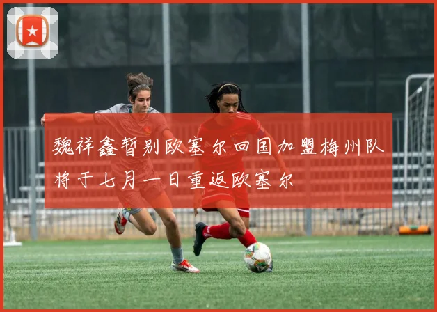 魏祥鑫暂别欧塞尔回国加盟梅州队将于七月一日重返欧塞尔