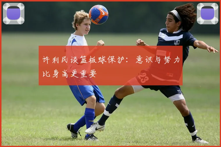 许利民谈篮板球保护：意识与努力比身高更重要