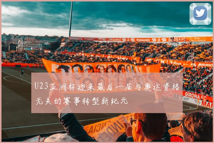 U23亚洲杯迎来最后一届与奥运资格无关的赛事转型新纪元