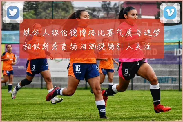 媒体人称伦德博格比赛气质与追梦相似新秀首场泪洒现场引人关注
