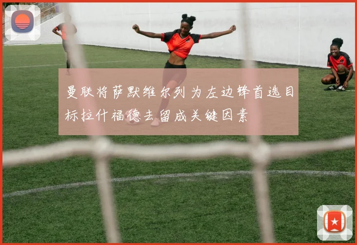 曼联将萨默维尔列为左边锋首选目标拉什福德去留成关键因素