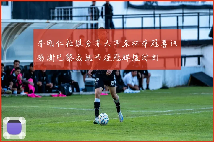李刚仁社媒分享大耳朵杯夺冠喜讯感谢巴黎成就两连冠辉煌时刻